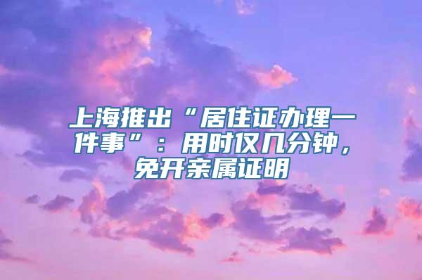 上海推出“居住证办理一件事”：用时仅几分钟，免开亲属证明