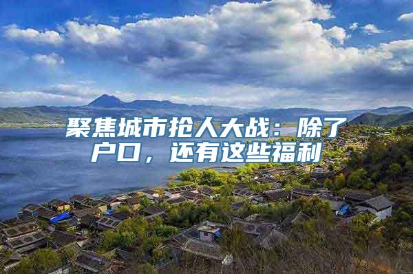 聚焦城市抢人大战：除了户口，还有这些福利
