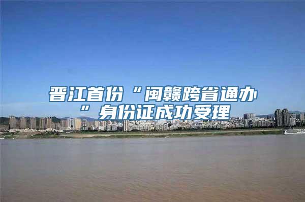 晋江首份“闽赣跨省通办”身份证成功受理