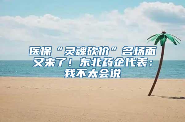 医保“灵魂砍价”名场面又来了！东北药企代表：我不太会说