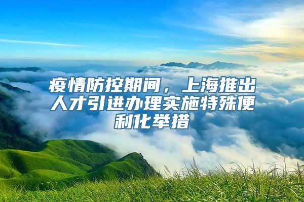 疫情防控期间，上海推出人才引进办理实施特殊便利化举措