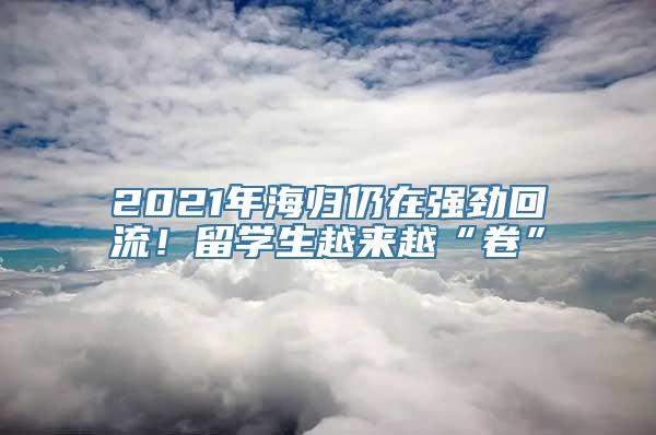 2021年海归仍在强劲回流！留学生越来越“卷”