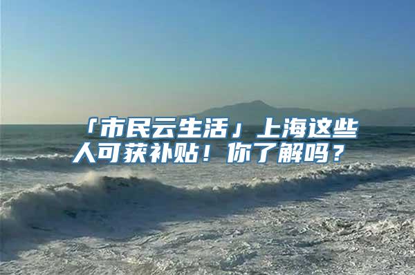 「市民云生活」上海这些人可获补贴！你了解吗？