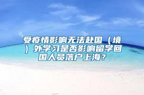 受疫情影响无法赴国（境）外学习是否影响留学回国人员落户上海？