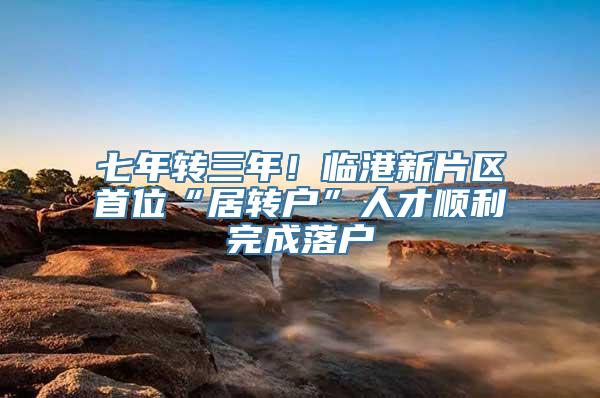 七年转三年！临港新片区首位“居转户”人才顺利完成落户