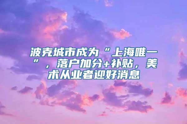 波克城市成为“上海唯一”，落户加分+补贴，美术从业者迎好消息