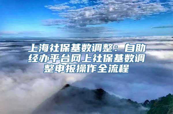 上海社保基数调整：自助经办平台网上社保基数调整申报操作全流程