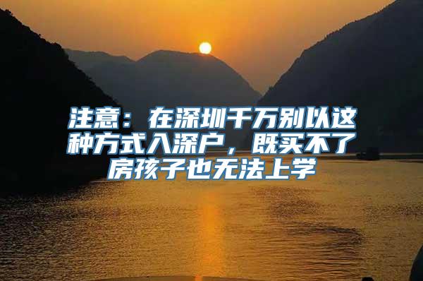 注意：在深圳千万别以这种方式入深户，既买不了房孩子也无法上学