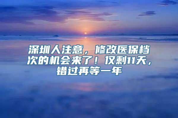 深圳人注意，修改医保档次的机会来了！仅剩11天，错过再等一年