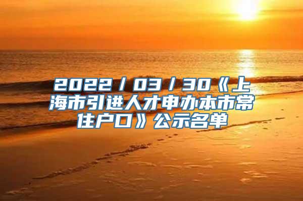 2022／03／30《上海市引进人才申办本市常住户口》公示名单