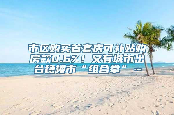 市区购买首套房可补贴购房款0.6%！又有城市出台稳楼市“组合拳”…