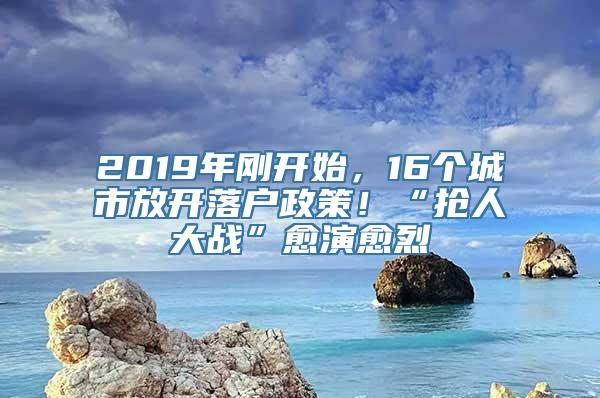 2019年刚开始，16个城市放开落户政策！“抢人大战”愈演愈烈