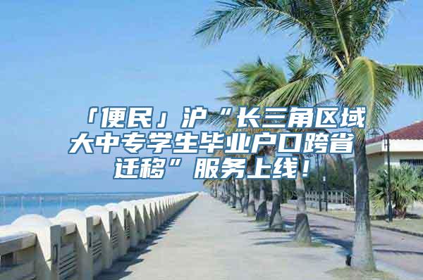 「便民」沪“长三角区域大中专学生毕业户口跨省迁移”服务上线！