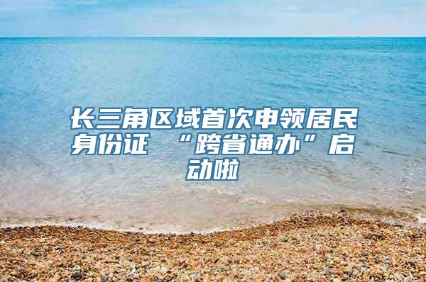 长三角区域首次申领居民身份证 “跨省通办”启动啦
