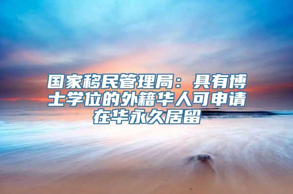 国家移民管理局：具有博士学位的外籍华人可申请在华永久居留