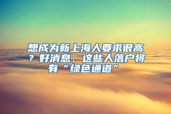 想成为新上海人要求很高？好消息，这些人落户将有“绿色通道”→