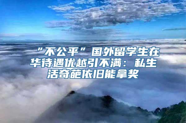 “不公平”国外留学生在华待遇优越引不满：私生活奇葩依旧能拿奖