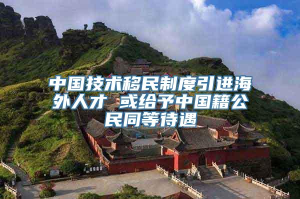 中国技术移民制度引进海外人才 或给予中国籍公民同等待遇