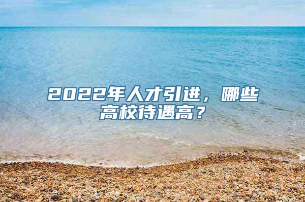 2022年人才引进，哪些高校待遇高？