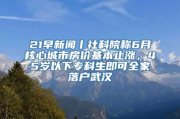 21早新闻丨社科院称6月核心城市房价基本止涨，45岁以下专科生即可全家落户武汉