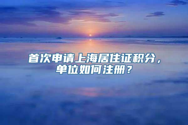 首次申请上海居住证积分，单位如何注册？