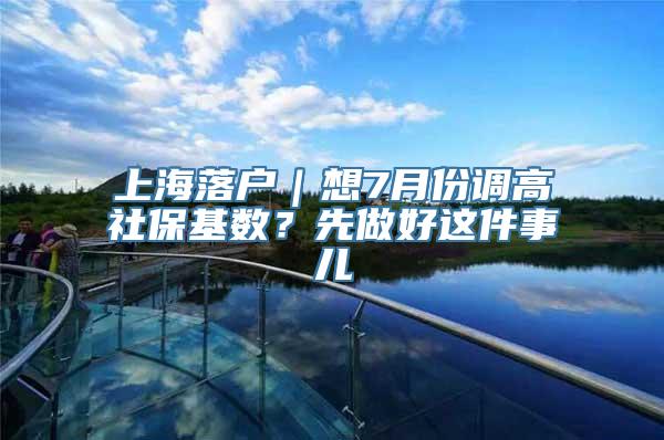 上海落户｜想7月份调高社保基数？先做好这件事儿