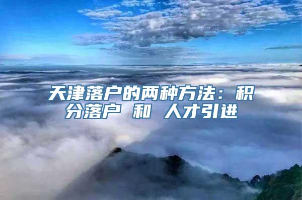 天津落户的两种方法：积分落户 和 人才引进