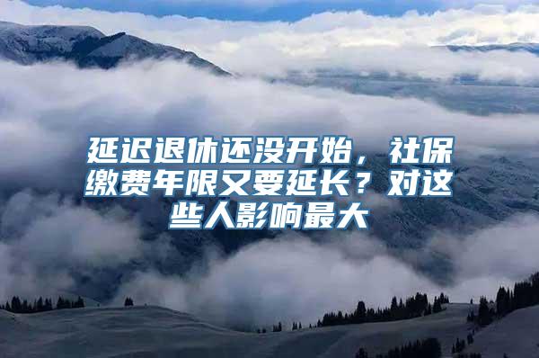 延迟退休还没开始，社保缴费年限又要延长？对这些人影响最大