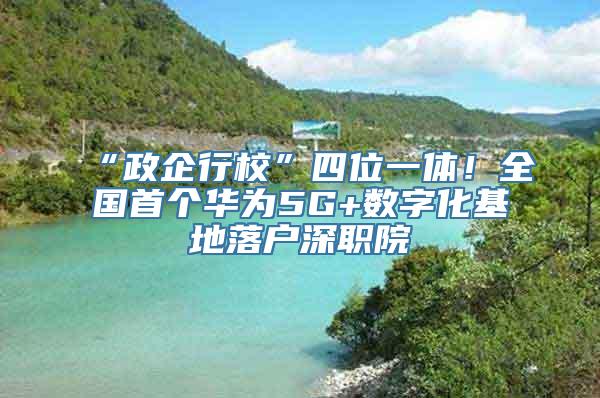 “政企行校”四位一体！全国首个华为5G+数字化基地落户深职院