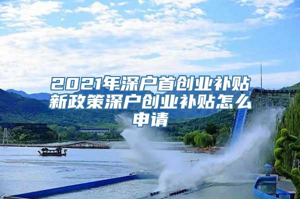 2021年深户首创业补贴新政策深户创业补贴怎么申请