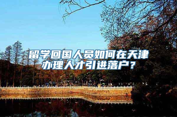 留学回国人员如何在天津办理人才引进落户？