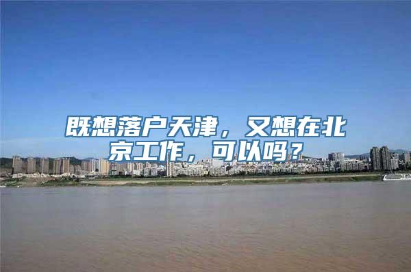 既想落户天津，又想在北京工作，可以吗？