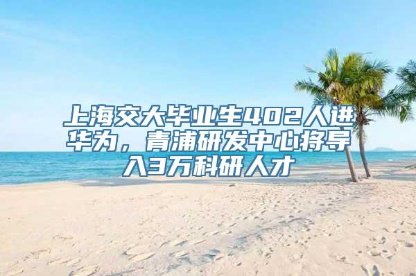 上海交大毕业生402人进华为，青浦研发中心将导入3万科研人才