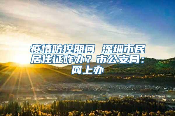 疫情防控期间 深圳市民居住证咋办？市公安局：网上办