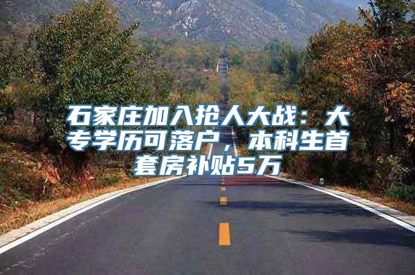 石家庄加入抢人大战：大专学历可落户，本科生首套房补贴5万