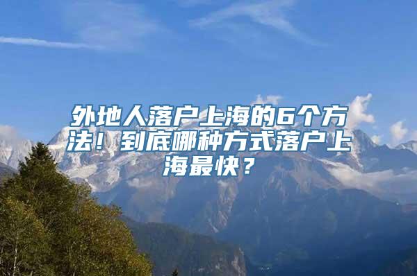 外地人落户上海的6个方法！到底哪种方式落户上海最快？