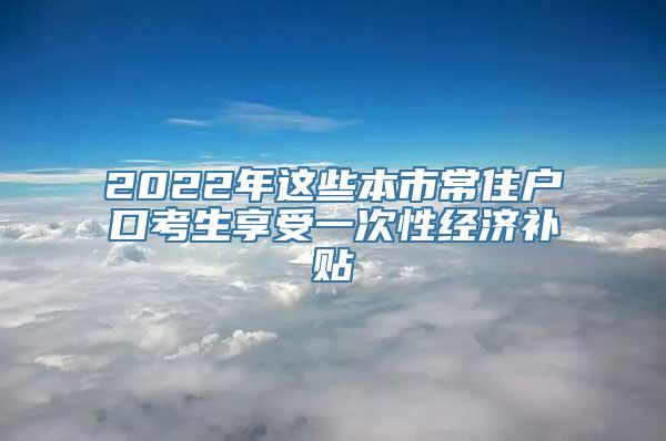 2022年这些本市常住户口考生享受一次性经济补贴