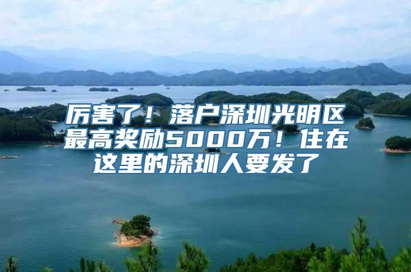 厉害了！落户深圳光明区最高奖励5000万！住在这里的深圳人要发了