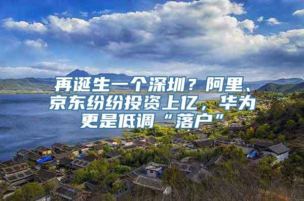 再诞生一个深圳？阿里、京东纷纷投资上亿，华为更是低调“落户”