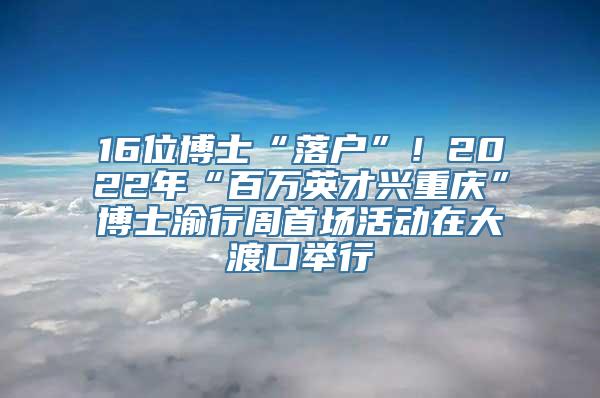 16位博士“落户”！2022年“百万英才兴重庆”博士渝行周首场活动在大渡口举行