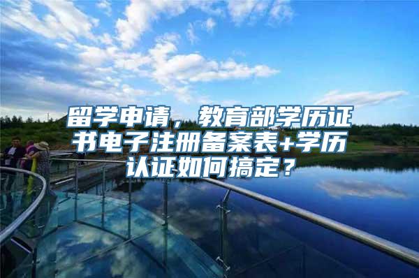 留学申请，教育部学历证书电子注册备案表+学历认证如何搞定？