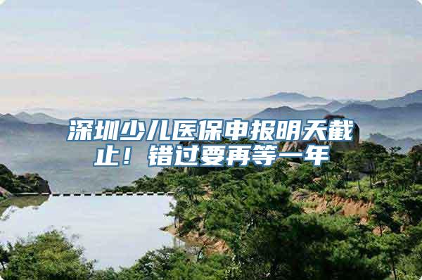 深圳少儿医保申报明天截止！错过要再等一年
