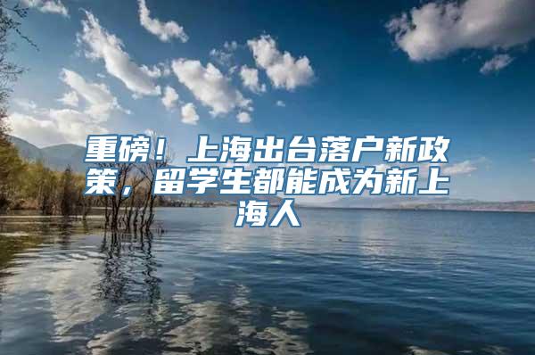 重磅！上海出台落户新政策，留学生都能成为新上海人