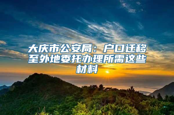 大庆市公安局：户口迁移至外地委托办理所需这些材料