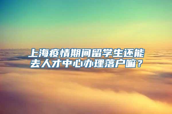 上海疫情期间留学生还能去人才中心办理落户嘛？