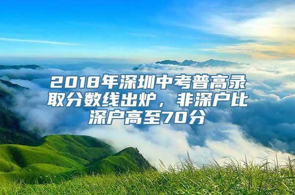 2018年深圳中考普高录取分数线出炉，非深户比深户高至70分