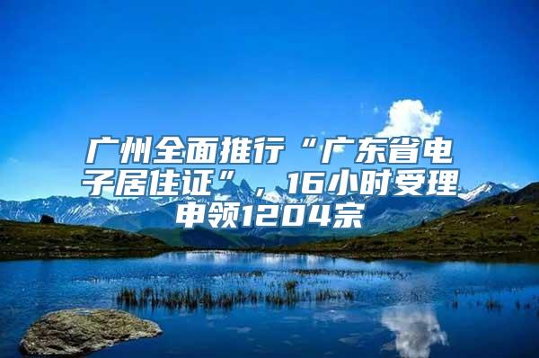 广州全面推行“广东省电子居住证”，16小时受理申领1204宗