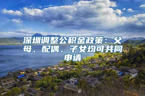 深圳调整公积金政策：父母、配偶、子女均可共同申请