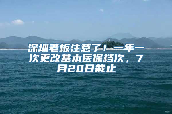 深圳老板注意了！一年一次更改基本医保档次，7月20日截止