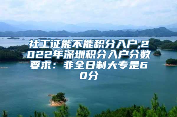 社工证能不能积分入户,2022年深圳积分入户分数要求：非全日制大专是60分